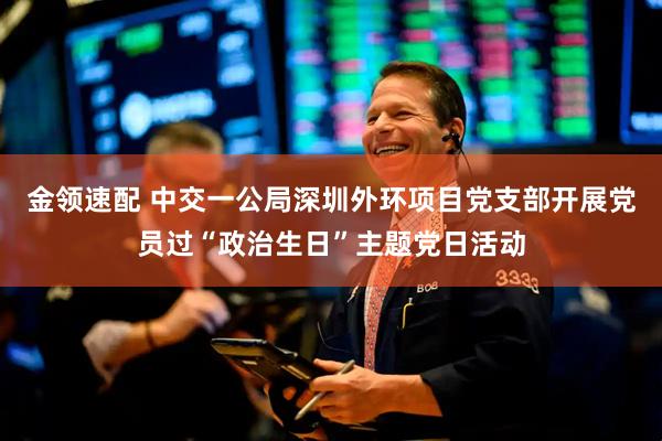 金领速配 中交一公局深圳外环项目党支部开展党员过“政治生日”主题党日活动