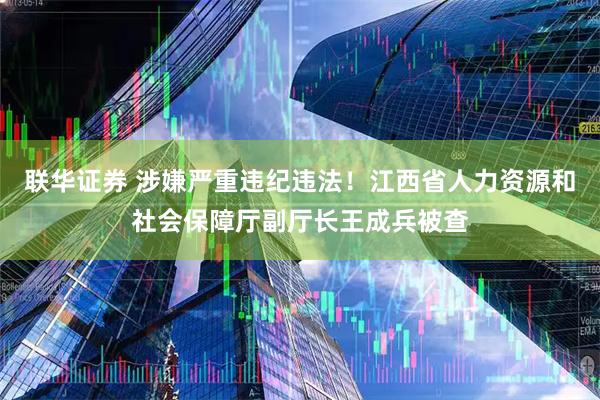 联华证券 涉嫌严重违纪违法！江西省人力资源和社会保障厅副厅长王成兵被查