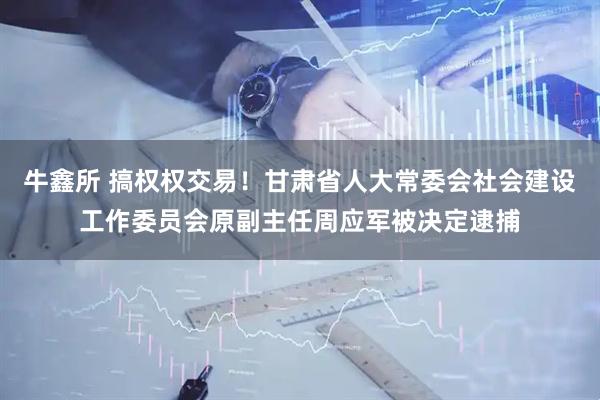 牛鑫所 搞权权交易！甘肃省人大常委会社会建设工作委员会原副主任周应军被决定逮捕