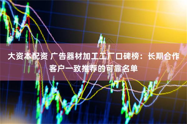 大资本配资 广告器材加工工厂口碑榜：长期合作客户一致推荐的可靠名单