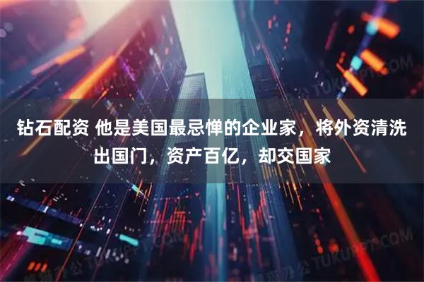 钻石配资 他是美国最忌惮的企业家，将外资清洗出国门，资产百亿，却交国家