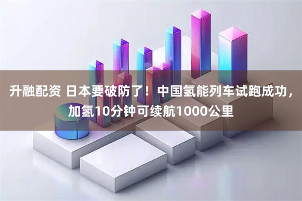 升融配资 日本要破防了！中国氢能列车试跑成功，加氢10分钟可续航1000公里