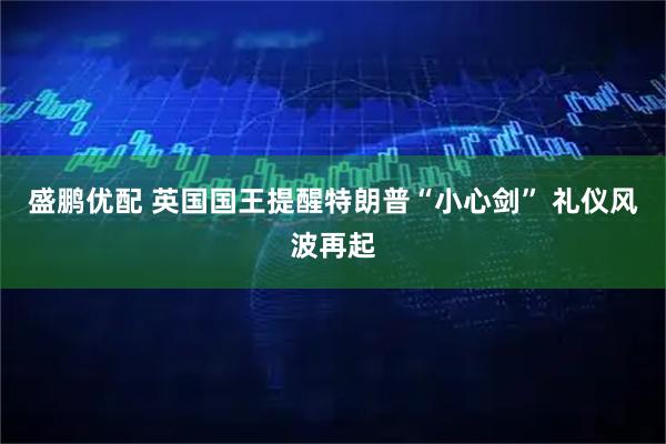 盛鹏优配 英国国王提醒特朗普“小心剑” 礼仪风波再起