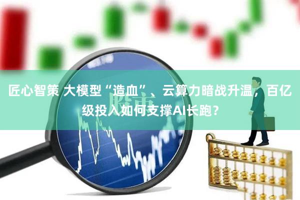 匠心智策 大模型“造血”、云算力暗战升温，百亿级投入如何支撑AI长跑？