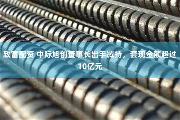 致富配资 中际旭创董事长出手减持，套现金额超过10亿元