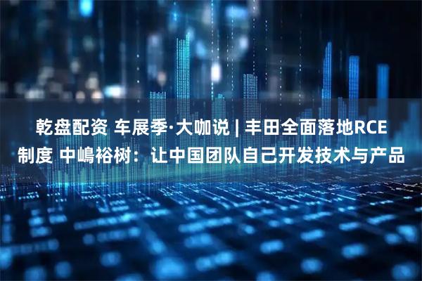 乾盘配资 车展季·大咖说 | 丰田全面落地RCE制度 中嶋裕树：让中国团队自己开发技术与产品