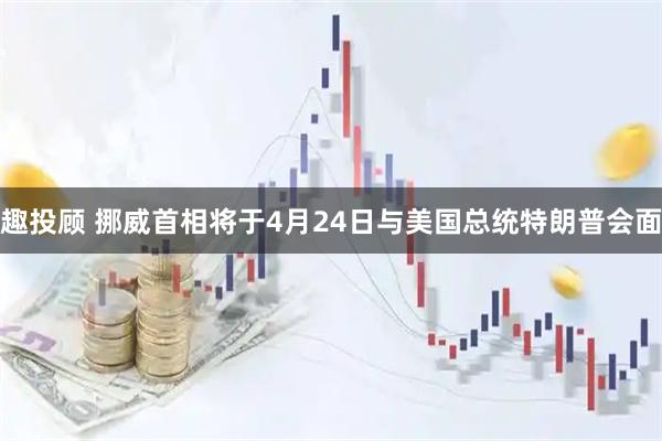趣投顾 挪威首相将于4月24日与美国总统特朗普会面