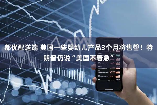 都优配送端 美国一些婴幼儿产品3个月将售罄！特朗普仍说“美国不着急”