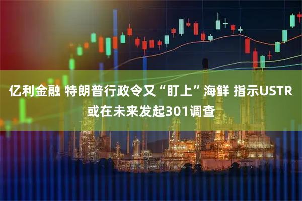 亿利金融 特朗普行政令又“盯上”海鲜 指示USTR或在未来发起301调查