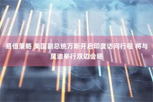 易倍策略 美国副总统万斯开启印度访问行程 将与莫迪举行双边会晤
