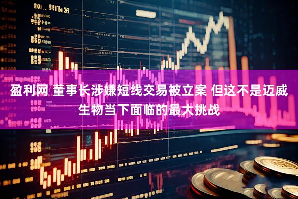 盈利网 董事长涉嫌短线交易被立案 但这不是迈威生物当下面临的最大挑战