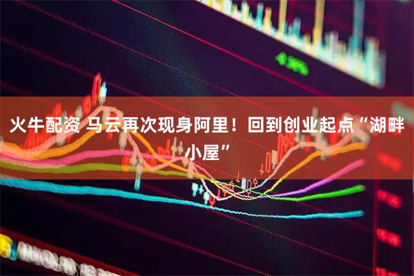 火牛配资 马云再次现身阿里！回到创业起点“湖畔小屋”