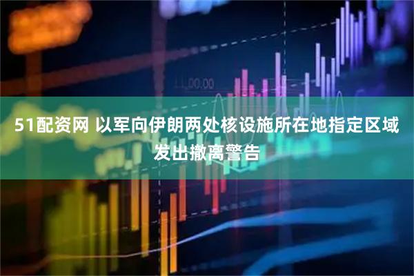 51配资网 以军向伊朗两处核设施所在地指定区域发出撤离警告