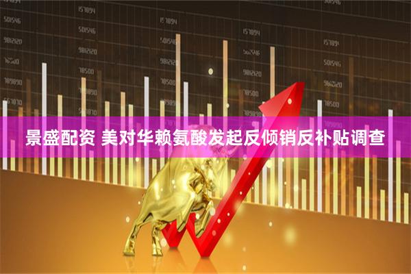 景盛配资 美对华赖氨酸发起反倾销反补贴调查
