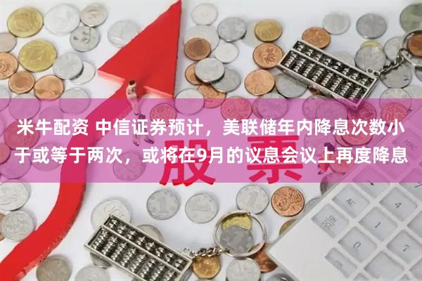 米牛配资 中信证券预计，美联储年内降息次数小于或等于两次，或将在9月的议息会议上再度降息
