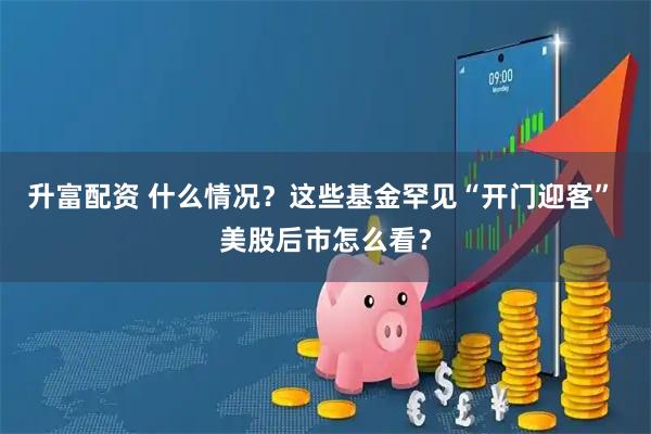 升富配资 什么情况？这些基金罕见“开门迎客” 美股后市怎么看？