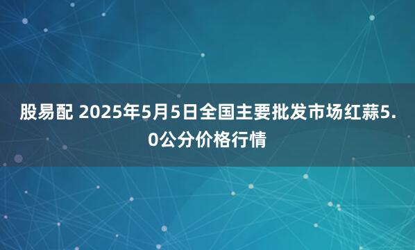 股易配 2025年5月5日全国主要批发市场红蒜5.0公分价格行情