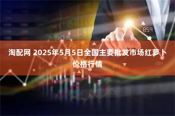 淘配网 2025年5月5日全国主要批发市场红萝卜价格行情