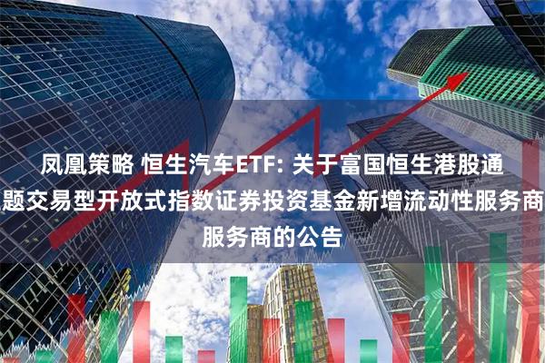 凤凰策略 恒生汽车ETF: 关于富国恒生港股通汽车主题交易型开放式指数证券投资基金新增流动性服务商的公告