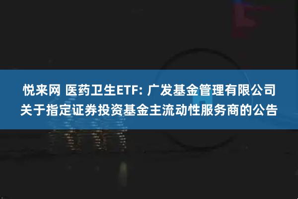 悦来网 医药卫生ETF: 广发基金管理有限公司关于指定证券投资基金主流动性服务商的公告