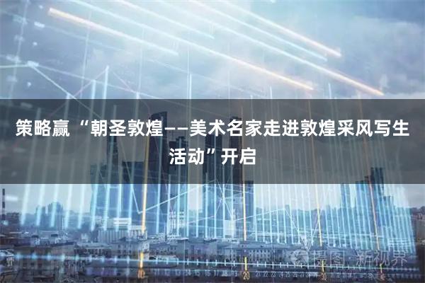 策略赢 “朝圣敦煌——美术名家走进敦煌采风写生活动”开启