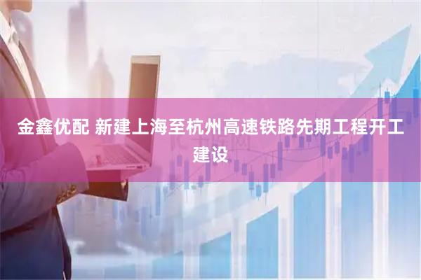 金鑫优配 新建上海至杭州高速铁路先期工程开工建设
