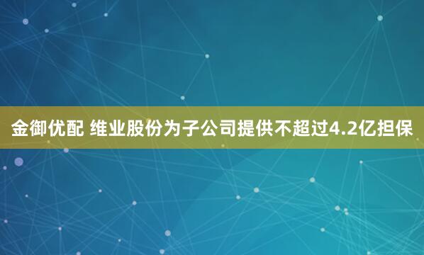 金御优配 维业股份为子公司提供不超过4.2亿担保