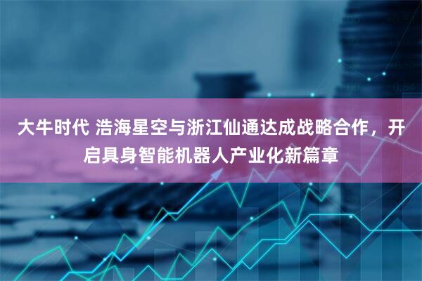 大牛时代 浩海星空与浙江仙通达成战略合作，开启具身智能机器人产业化新篇章