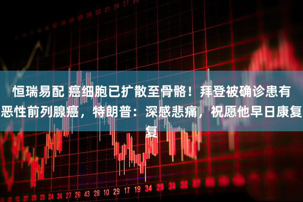 恒瑞易配 癌细胞已扩散至骨骼！拜登被确诊患有恶性前列腺癌，特朗普：深感悲痛，祝愿他早日康复
