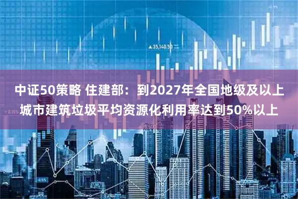 中证50策略 住建部：到2027年全国地级及以上城市建筑垃圾平均资源化利用率达到50%以上