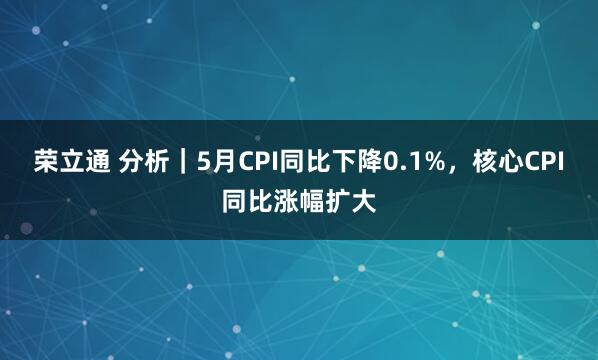 荣立通 分析｜5月CPI同比下降0.1%，核心CPI同比涨幅扩大