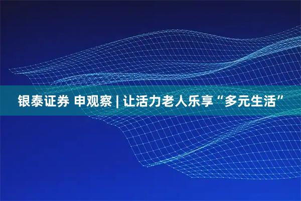 银泰证券 申观察 | 让活力老人乐享“多元生活”