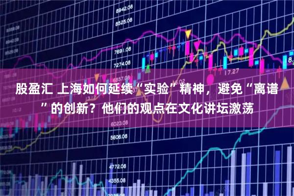 股盈汇 上海如何延续“实验”精神，避免“离谱”的创新？他们的观点在文化讲坛激荡