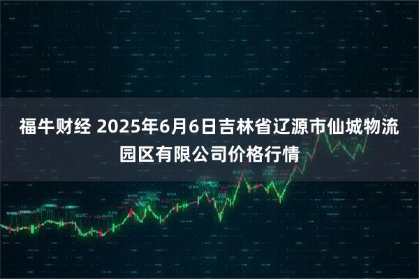 福牛财经 2025年6月6日吉林省辽源市仙城物流园区有限公司价格行情