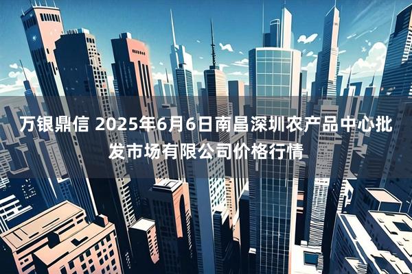 万银鼎信 2025年6月6日南昌深圳农产品中心批发市场有限公司价格行情