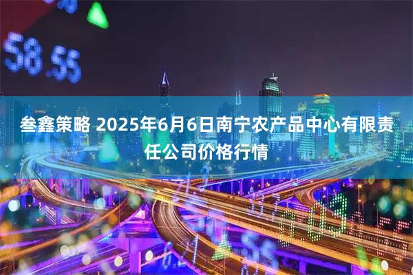 叁鑫策略 2025年6月6日南宁农产品中心有限责任公司价格行情