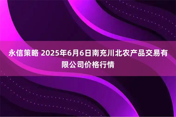 永信策略 2025年6月6日南充川北农产品交易有限公司价格行情