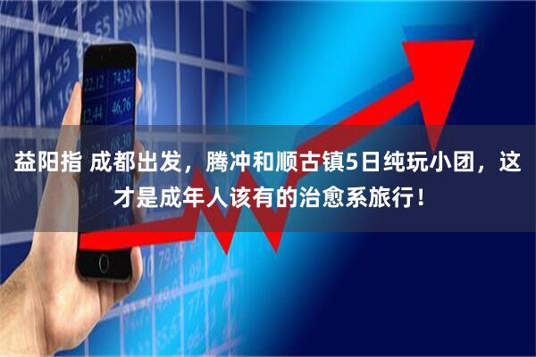 益阳指 成都出发，腾冲和顺古镇5日纯玩小团，这才是成年人该有的治愈系旅行！